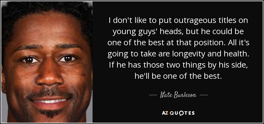 I don't like to put outrageous titles on young guys' heads, but he could be one of the best at that position. All it's going to take are longevity and health. If he has those two things by his side, he'll be one of the best. - Nate Burleson