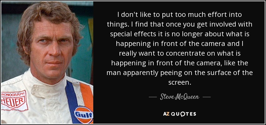 I don't like to put too much effort into things. I find that once you get involved with special effects it is no longer about what is happening in front of the camera and I really want to concentrate on what is happening in front of the camera, like the man apparently peeing on the surface of the screen. - Steve McQueen