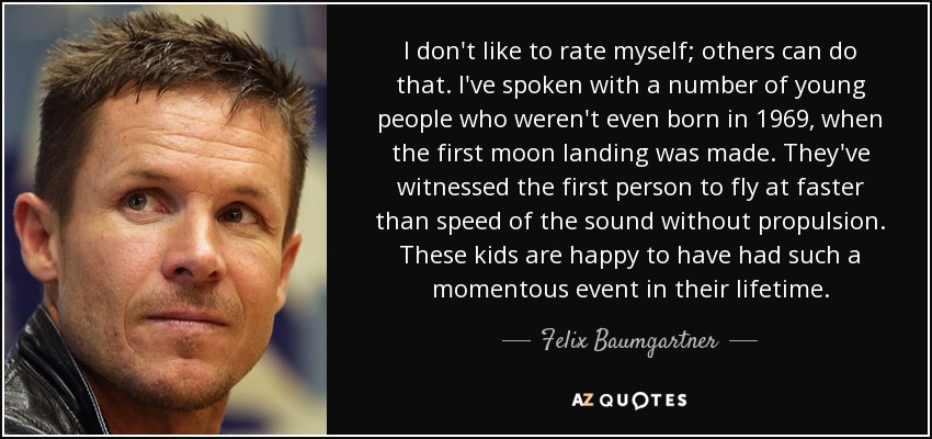 I don't like to rate myself; others can do that. I've spoken with a number of young people who weren't even born in 1969, when the first moon landing was made. They've witnessed the first person to fly at faster than speed of the sound without propulsion. These kids are happy to have had such a momentous event in their lifetime. - Felix Baumgartner