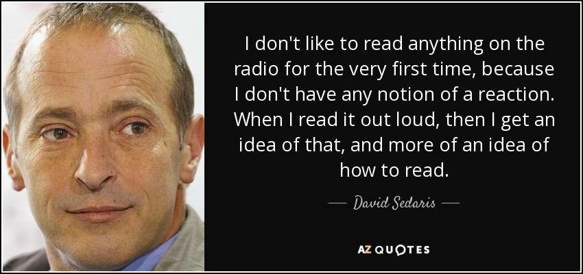 I don't like to read anything on the radio for the very first time, because I don't have any notion of a reaction. When I read it out loud, then I get an idea of that, and more of an idea of how to read. - David Sedaris
