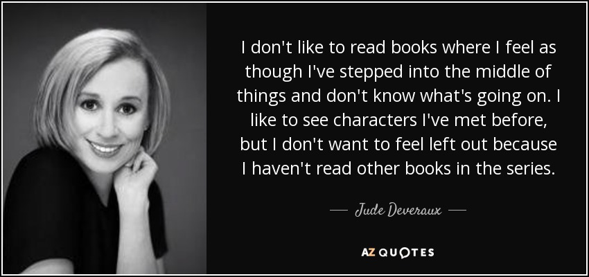 I don't like to read books where I feel as though I've stepped into the middle of things and don't know what's going on. I like to see characters I've met before, but I don't want to feel left out because I haven't read other books in the series. - Jude Deveraux