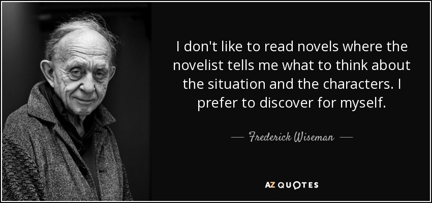 I don't like to read novels where the novelist tells me what to think about the situation and the characters. I prefer to discover for myself. - Frederick Wiseman