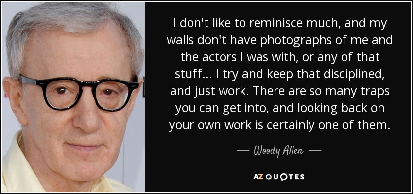 I don't like to reminisce much, and my walls don't have photographs of me and the actors I was with, or any of that stuff... I try and keep that disciplined, and just work. There are so many traps you can get into, and looking back on your own work is certainly one of them. - Woody Allen