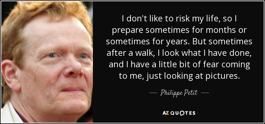 I don't like to risk my life, so I prepare sometimes for months or sometimes for years. But sometimes after a walk, I look what I have done, and I have a little bit of fear coming to me, just looking at pictures. - Philippe Petit