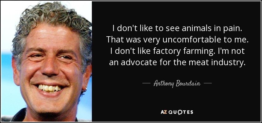 I don't like to see animals in pain. That was very uncomfortable to me. I don't like factory farming. I'm not an advocate for the meat industry. - Anthony Bourdain