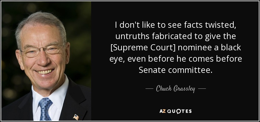 I don't like to see facts twisted, untruths fabricated to give the [Supreme Court] nominee a black eye, even before he comes before Senate committee. - Chuck Grassley