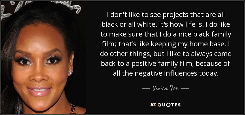 I don't like to see projects that are all black or all white. It's how life is. I do like to make sure that I do a nice black family film; that's like keeping my home base. I do other things, but I like to always come back to a positive family film, because of all the negative influences today. - Vivica Fox