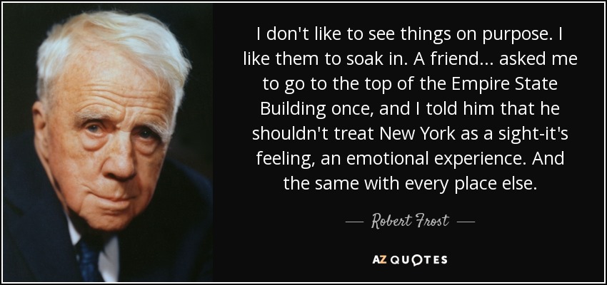 I don't like to see things on purpose. I like them to soak in. A friend . . . asked me to go to the top of the Empire State Building once, and I told him that he shouldn't treat New York as a sight-it's feeling, an emotional experience. And the same with every place else. - Robert Frost