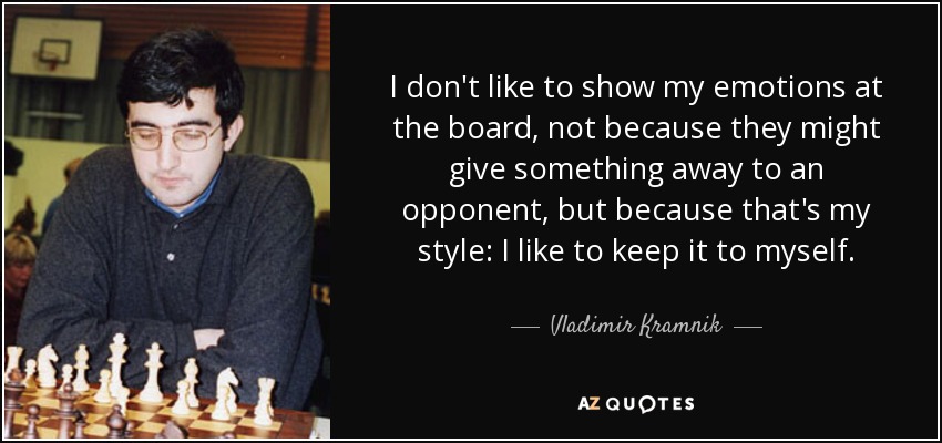I don't like to show my emotions at the board, not because they might give something away to an opponent, but because that's my style: I like to keep it to myself. - Vladimir Kramnik