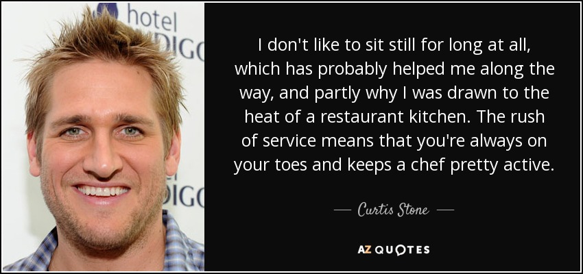 I don't like to sit still for long at all, which has probably helped me along the way, and partly why I was drawn to the heat of a restaurant kitchen. The rush of service means that you're always on your toes and keeps a chef pretty active. - Curtis Stone