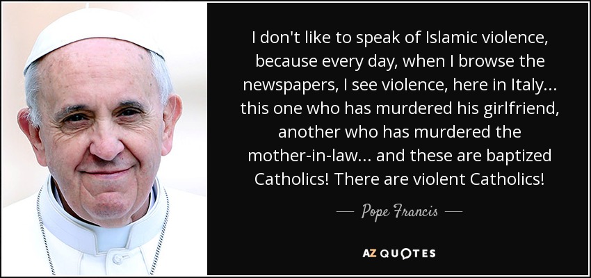 I don't like to speak of Islamic violence, because every day, when I browse the newspapers, I see violence, here in Italy... this one who has murdered his girlfriend, another who has murdered the mother-in-law... and these are baptized Catholics! There are violent Catholics! - Pope Francis