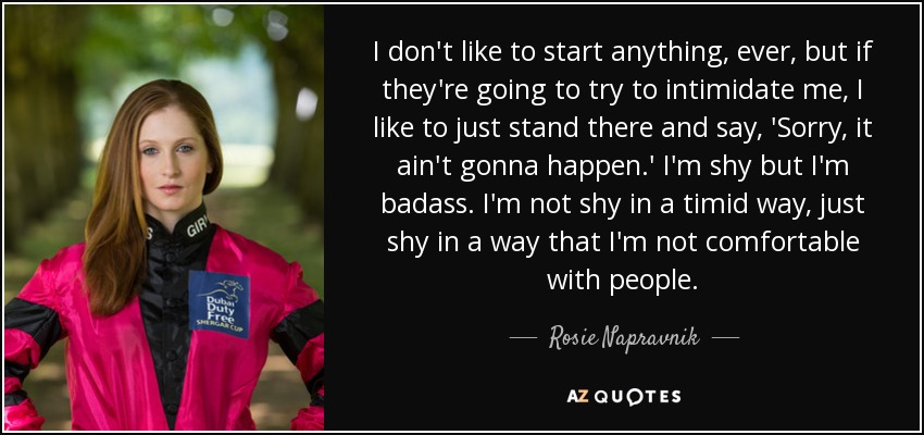 I don't like to start anything, ever, but if they're going to try to intimidate me, I like to just stand there and say, 'Sorry, it ain't gonna happen.' I'm shy but I'm badass. I'm not shy in a timid way, just shy in a way that I'm not comfortable with people. - Rosie Napravnik