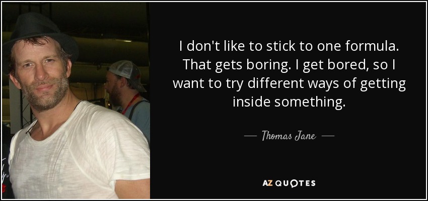 I don't like to stick to one formula. That gets boring. I get bored, so I want to try different ways of getting inside something. - Thomas Jane