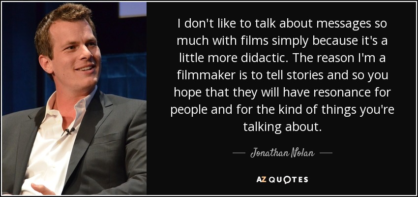 I don't like to talk about messages so much with films simply because it's a little more didactic. The reason I'm a filmmaker is to tell stories and so you hope that they will have resonance for people and for the kind of things you're talking about. - Jonathan Nolan