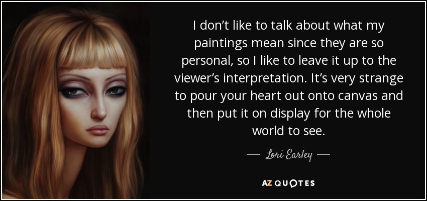 I don’t like to talk about what my paintings mean since they are so personal, so I like to leave it up to the viewer’s interpretation. It’s very strange to pour your heart out onto canvas and then put it on display for the whole world to see. - Lori Earley