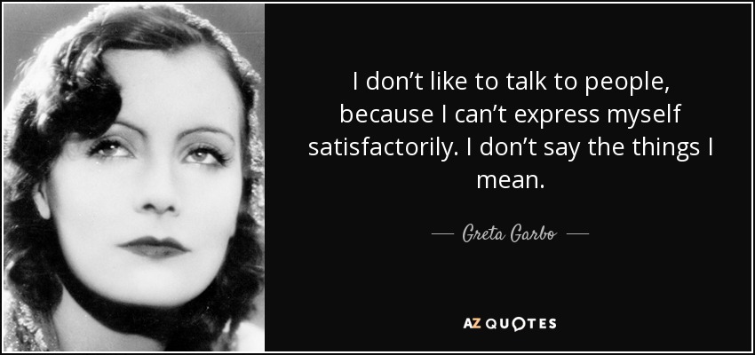 I don’t like to talk to people, because I can’t express myself satisfactorily. I don’t say the things I mean. - Greta Garbo