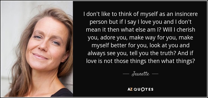 I don't like to think of myself as an insincere person but if I say I love you and I don't mean it then what else am I? Will I cherish you, adore you, make way for you, make myself better for you, look at you and always see you, tell you the truth? And if love is not those things then what things? - Jeanette