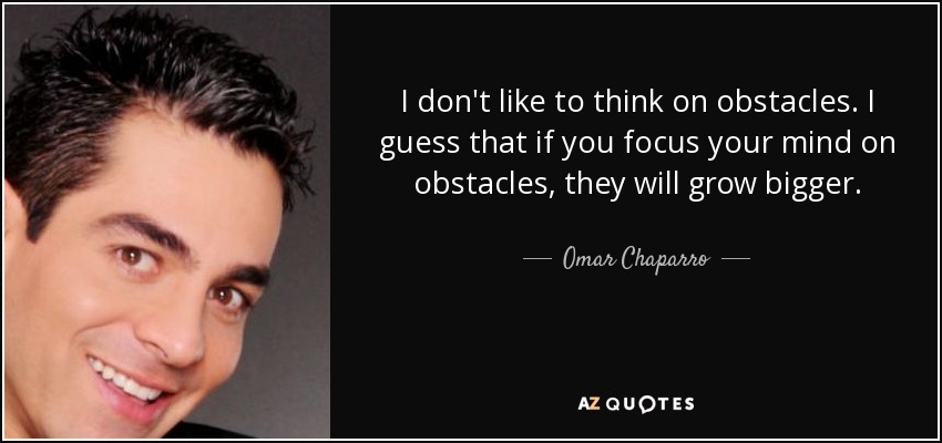 I don't like to think on obstacles. I guess that if you focus your mind on obstacles, they will grow bigger. - Omar Chaparro
