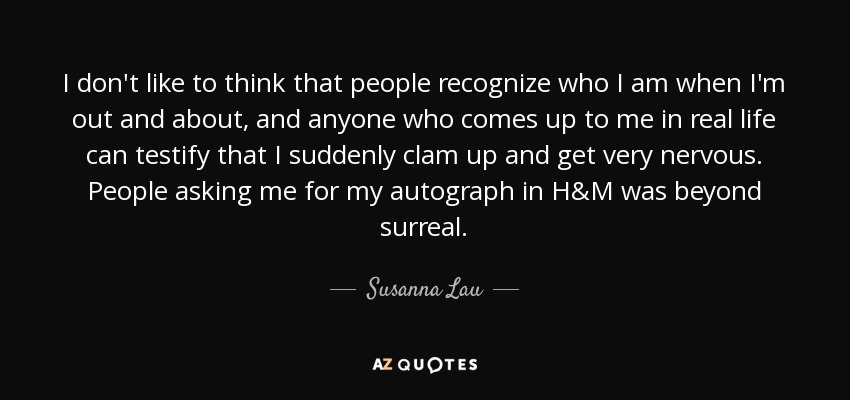 I don't like to think that people recognize who I am when I'm out and about, and anyone who comes up to me in real life can testify that I suddenly clam up and get very nervous. People asking me for my autograph in H&M was beyond surreal. - Susanna Lau
