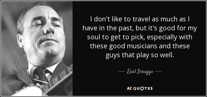 I don't like to travel as much as I have in the past, but it's good for my soul to get to pick, especially with these good musicians and these guys that play so well. - Earl Scruggs