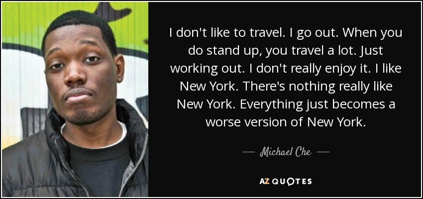 I don't like to travel. I go out. When you do stand up, you travel a lot. Just working out. I don't really enjoy it. I like New York. There's nothing really like New York. Everything just becomes a worse version of New York. - Michael Che