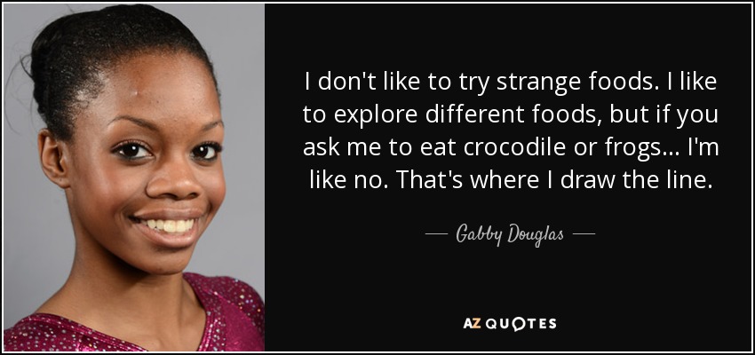 I don't like to try strange foods. I like to explore different foods, but if you ask me to eat crocodile or frogs... I'm like no. That's where I draw the line. - Gabby Douglas