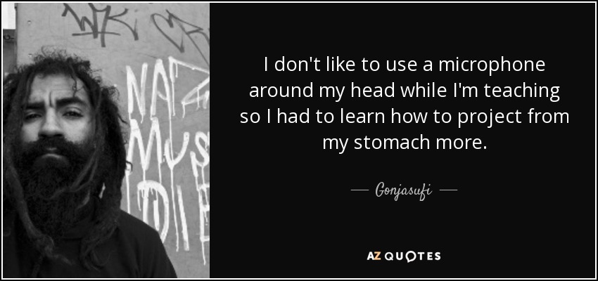 I don't like to use a microphone around my head while I'm teaching so I had to learn how to project from my stomach more. - Gonjasufi