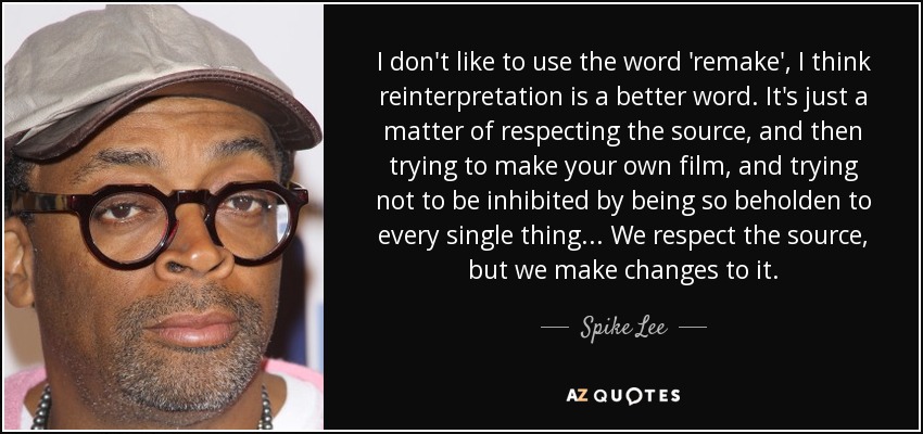 I don't like to use the word 'remake', I think reinterpretation is a better word. It's just a matter of respecting the source, and then trying to make your own film, and trying not to be inhibited by being so beholden to every single thing... We respect the source, but we make changes to it. - Spike Lee