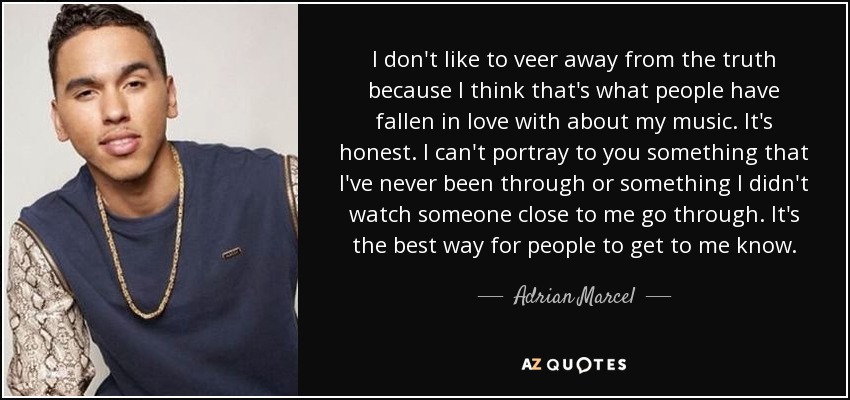 I don't like to veer away from the truth because I think that's what people have fallen in love with about my music. It's honest. I can't portray to you something that I've never been through or something I didn't watch someone close to me go through. It's the best way for people to get to me know. - Adrian Marcel