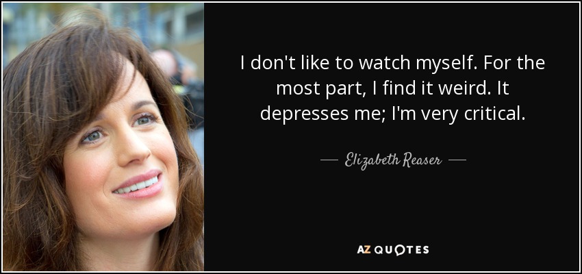 I don't like to watch myself. For the most part, I find it weird. It depresses me; I'm very critical. - Elizabeth Reaser