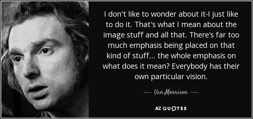 I don't like to wonder about it-I just like to do it. That's what I mean about the image stuff and all that. There's far too much emphasis being placed on that kind of stuff... the whole emphasis on what does it mean? Everybody has their own particular vision. - Van Morrison
