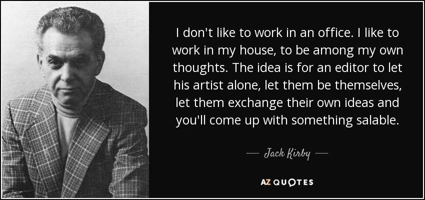 I don't like to work in an office. I like to work in my house, to be among my own thoughts. The idea is for an editor to let his artist alone, let them be themselves, let them exchange their own ideas and you'll come up with something salable. - Jack Kirby