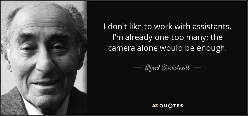 I don't like to work with assistants. I'm already one too many; the camera alone would be enough. - Alfred Eisenstaedt