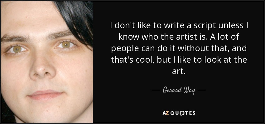 I don't like to write a script unless I know who the artist is. A lot of people can do it without that, and that's cool, but I like to look at the art. - Gerard Way