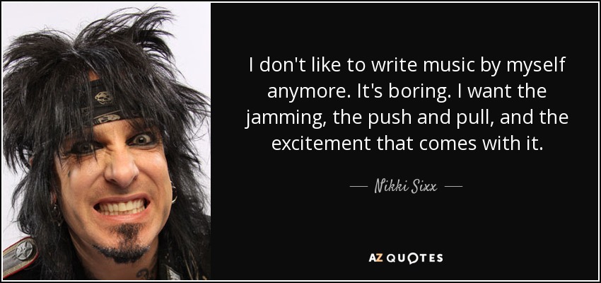 I don't like to write music by myself anymore. It's boring. I want the jamming, the push and pull, and the excitement that comes with it. - Nikki Sixx