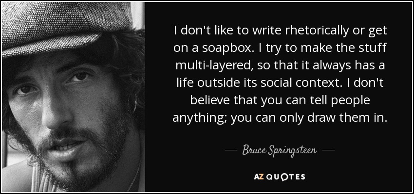 I don't like to write rhetorically or get on a soapbox. I try to make the stuff multi-layered, so that it always has a life outside its social context. I don't believe that you can tell people anything; you can only draw them in. - Bruce Springsteen