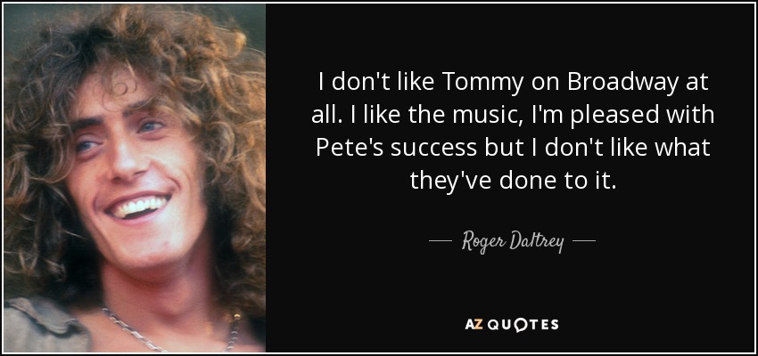 I don't like Tommy on Broadway at all. I like the music, I'm pleased with Pete's success but I don't like what they've done to it. - Roger Daltrey