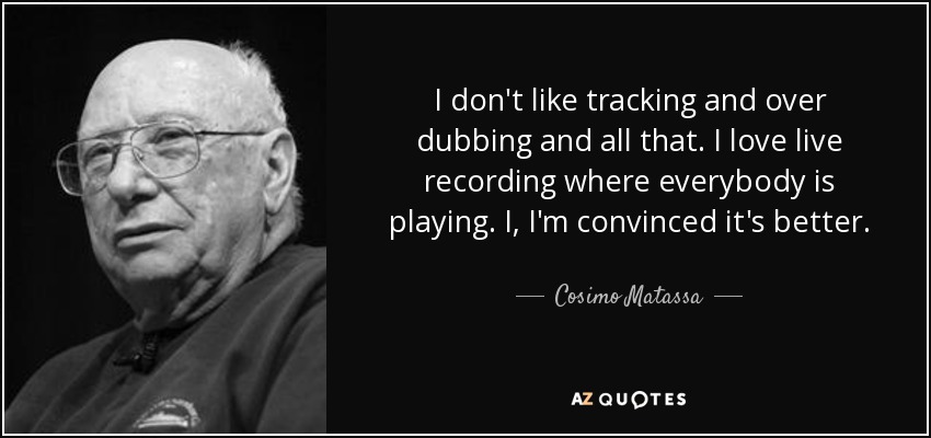 I don't like tracking and over dubbing and all that. I love live recording where everybody is playing. I, I'm convinced it's better. - Cosimo Matassa