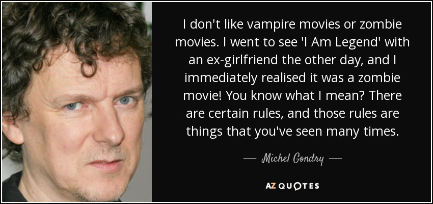 I don't like vampire movies or zombie movies. I went to see 'I Am Legend' with an ex-girlfriend the other day, and I immediately realised it was a zombie movie! You know what I mean? There are certain rules, and those rules are things that you've seen many times. - Michel Gondry