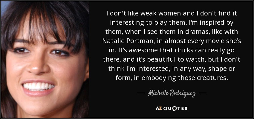 I don't like weak women and I don't find it interesting to play them. I'm inspired by them, when I see them in dramas, like with Natalie Portman, in almost every movie she's in. It's awesome that chicks can really go there, and it's beautiful to watch, but I don't think I'm interested, in any way, shape or form, in embodying those creatures. - Michelle Rodriguez