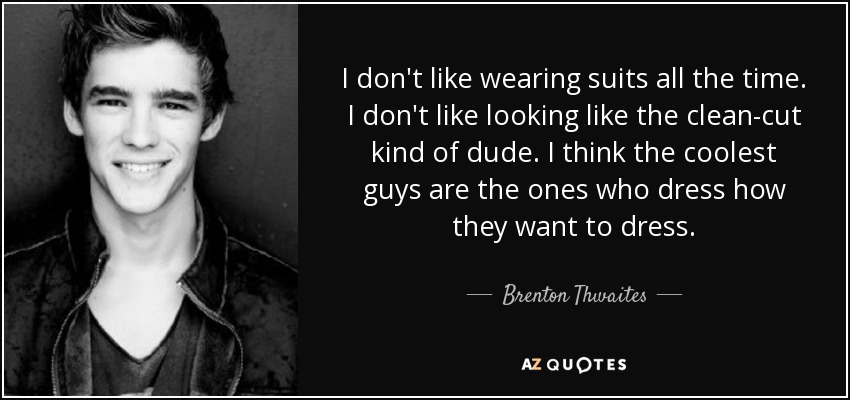 I don't like wearing suits all the time. I don't like looking like the clean-cut kind of dude. I think the coolest guys are the ones who dress how they want to dress. - Brenton Thwaites