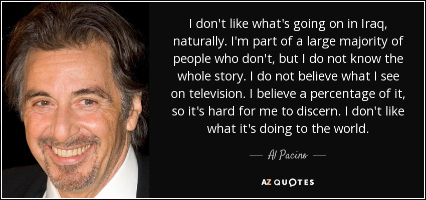 I don't like what's going on in Iraq, naturally. I'm part of a large majority of people who don't, but I do not know the whole story. I do not believe what I see on television. I believe a percentage of it, so it's hard for me to discern. I don't like what it's doing to the world. - Al Pacino