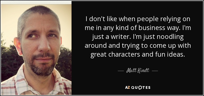 I don't like when people relying on me in any kind of business way. I'm just a writer. I'm just noodling around and trying to come up with great characters and fun ideas. - Matt Kindt