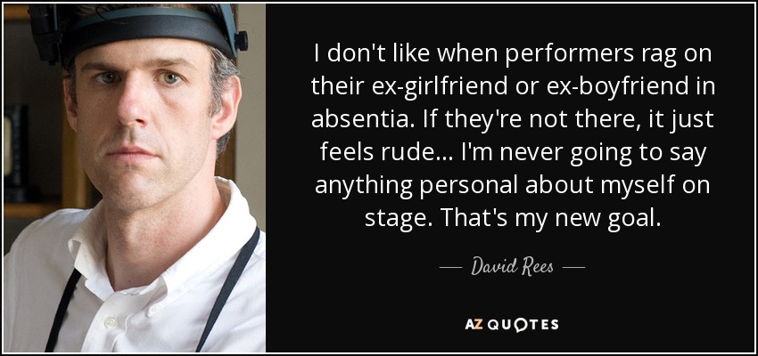 I don't like when performers rag on their ex-girlfriend or ex-boyfriend in absentia. If they're not there, it just feels rude... I'm never going to say anything personal about myself on stage. That's my new goal. - David Rees