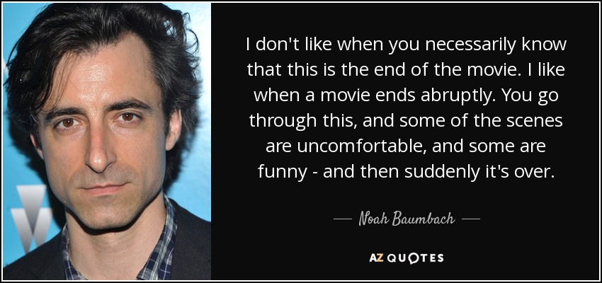I don't like when you necessarily know that this is the end of the movie. I like when a movie ends abruptly. You go through this, and some of the scenes are uncomfortable, and some are funny - and then suddenly it's over. - Noah Baumbach