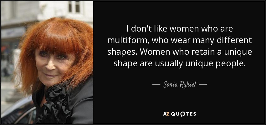 I don't like women who are multiform, who wear many different shapes. Women who retain a unique shape are usually unique people. - Sonia Rykiel