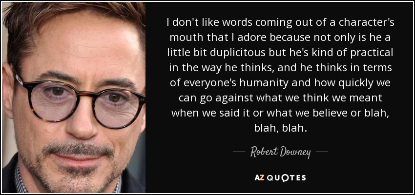 I don't like words coming out of a character's mouth that I adore because not only is he a little bit duplicitous but he's kind of practical in the way he thinks, and he thinks in terms of everyone's humanity and how quickly we can go against what we think we meant when we said it or what we believe or blah, blah, blah. - Robert Downey, Jr.