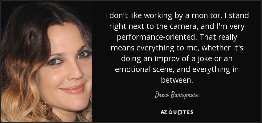 I don't like working by a monitor. I stand right next to the camera, and I'm very performance-oriented. That really means everything to me, whether it's doing an improv of a joke or an emotional scene, and everything in between. - Drew Barrymore