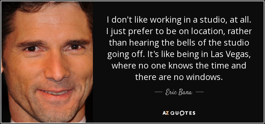 I don't like working in a studio, at all. I just prefer to be on location, rather than hearing the bells of the studio going off. It's like being in Las Vegas, where no one knows the time and there are no windows. - Eric Bana