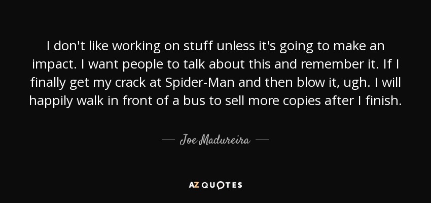 I don't like working on stuff unless it's going to make an impact. I want people to talk about this and remember it. If I finally get my crack at Spider-Man and then blow it, ugh. I will happily walk in front of a bus to sell more copies after I finish. - Joe Madureira